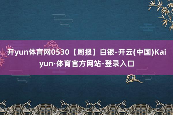 开yun体育网0530【周报】白银-开云(中国)Kaiyun·体育官方网站-登录入口