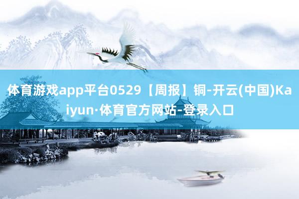 体育游戏app平台0529【周报】铜-开云(中国)Kaiyun·体育官方网站-登录入口