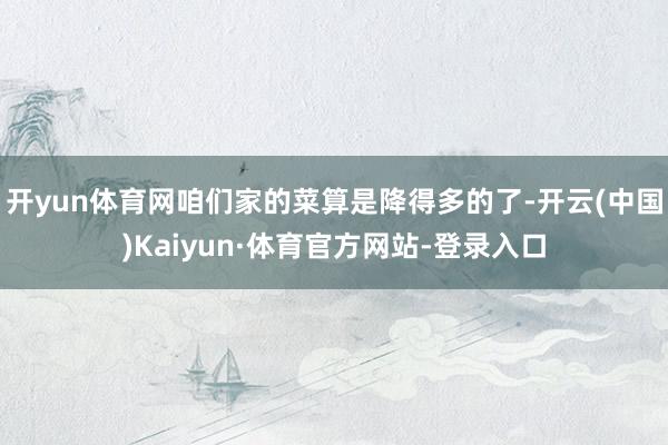 开yun体育网咱们家的菜算是降得多的了-开云(中国)Kaiyun·体育官方网站-登录入口