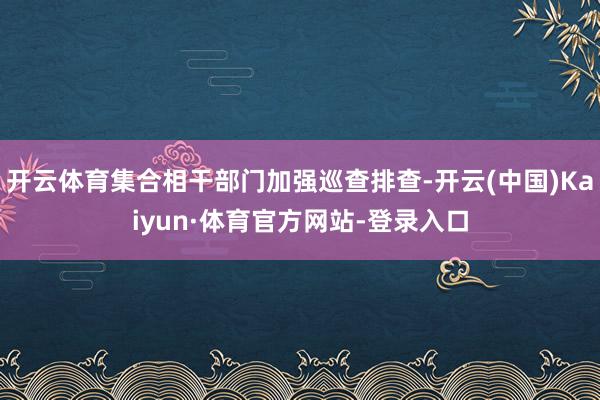 开云体育集合相干部门加强巡查排查-开云(中国)Kaiyun·体育官方网站-登录入口