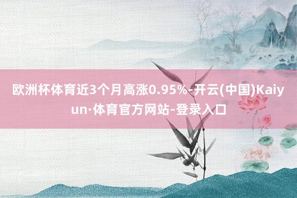 欧洲杯体育近3个月高涨0.95%-开云(中国)Kaiyun·体育官方网站-登录入口