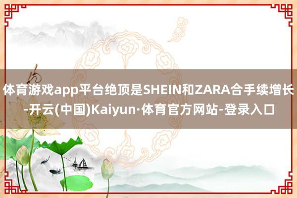 体育游戏app平台绝顶是SHEIN和ZARA合手续增长-开云(中国)Kaiyun·体育官方网站-登录入口