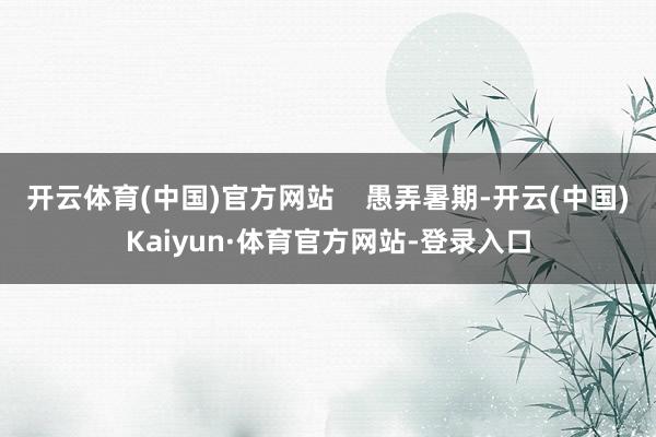 开云体育(中国)官方网站    愚弄暑期-开云(中国)Kaiyun·体育官方网站-登录入口