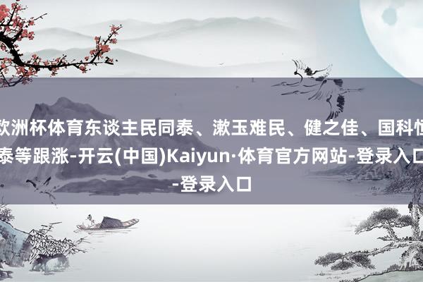 欧洲杯体育东谈主民同泰、漱玉难民、健之佳、国科恒泰等跟涨-开云(中国)Kaiyun·体育官方网站-登录入口