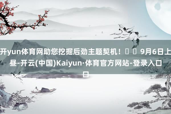 开yun体育网助您挖掘后劲主题契机！		9月6日上昼-开云(中国)Kaiyun·体育官方网站-登录入口