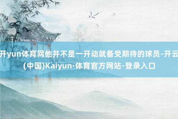 开yun体育网他并不是一开动就备受期待的球员-开云(中国)Kaiyun·体育官方网站-登录入口