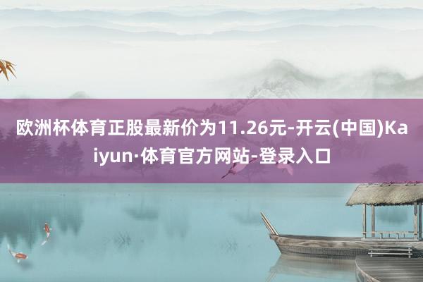 欧洲杯体育正股最新价为11.26元-开云(中国)Kaiyun·体育官方网站-登录入口