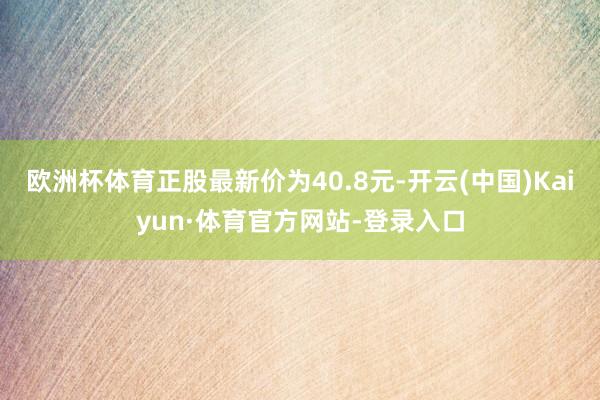 欧洲杯体育正股最新价为40.8元-开云(中国)Kaiyun·体育官方网站-登录入口