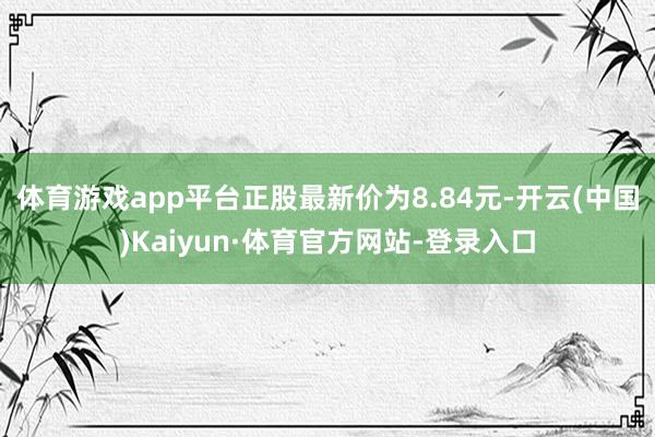 体育游戏app平台正股最新价为8.84元-开云(中国)Kaiyun·体育官方网站-登录入口