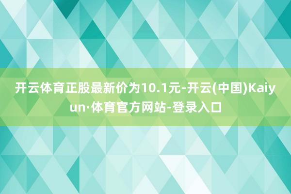 开云体育正股最新价为10.1元-开云(中国)Kaiyun·体育官方网站-登录入口