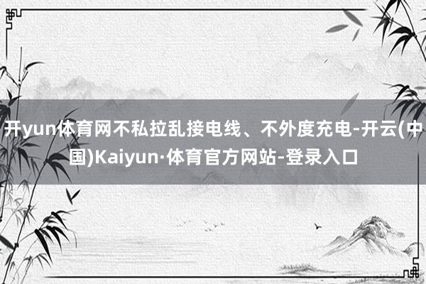 开yun体育网不私拉乱接电线、不外度充电-开云(中国)Kaiyun·体育官方网站-登录入口