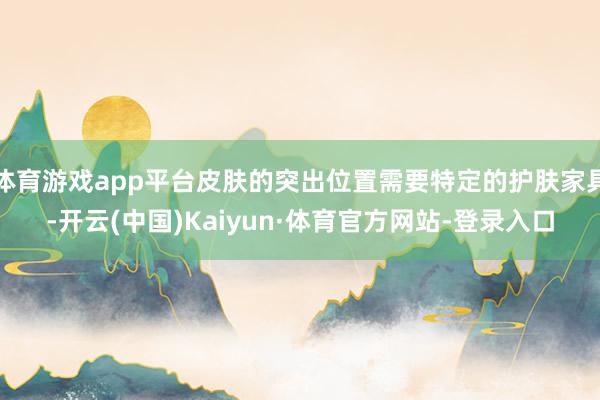 体育游戏app平台皮肤的突出位置需要特定的护肤家具-开云(中国)Kaiyun·体育官方网站-登录入口