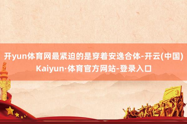 开yun体育网最紧迫的是穿着安逸合体-开云(中国)Kaiyun·体育官方网站-登录入口