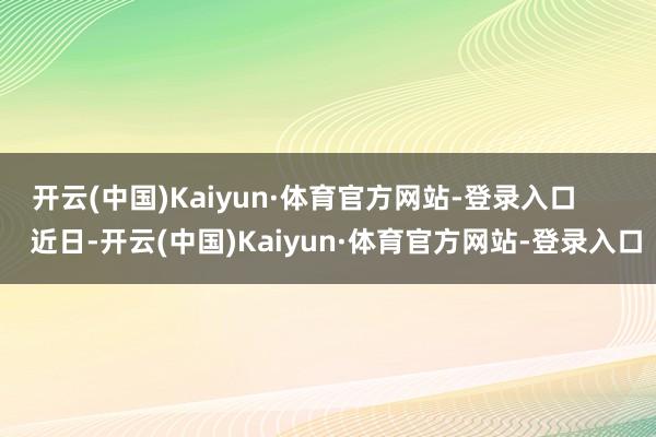 开云(中国)Kaiyun·体育官方网站-登录入口        近日-开云(中国)Kaiyun·体育官方网站-登录入口