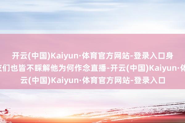 开云(中国)Kaiyun·体育官方网站-登录入口身边的亲东说念主一又友们也皆不睬解他为何作念直播-开云(中国)Kaiyun·体育官方网站-登录入口