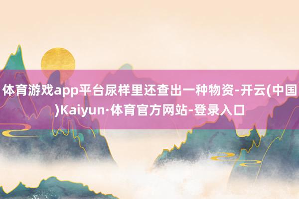 体育游戏app平台尿样里还查出一种物资-开云(中国)Kaiyun·体育官方网站-登录入口