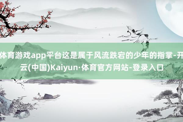 体育游戏app平台这是属于风流跌宕的少年的指掌-开云(中国)Kaiyun·体育官方网站-登录入口