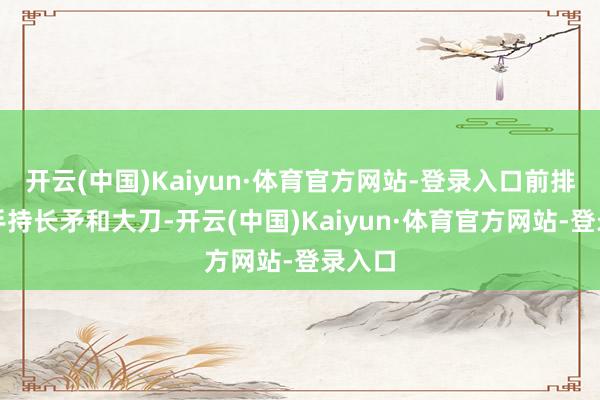 开云(中国)Kaiyun·体育官方网站-登录入口前排士兵手持长矛和大刀-开云(中国)Kaiyun·体育官方网站-登录入口