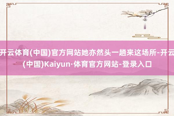 开云体育(中国)官方网站她亦然头一趟来这场所-开云(中国)Kaiyun·体育官方网站-登录入口