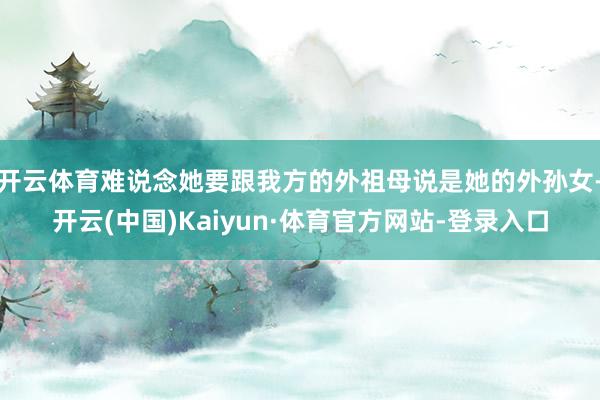 开云体育难说念她要跟我方的外祖母说是她的外孙女-开云(中国)Kaiyun·体育官方网站-登录入口