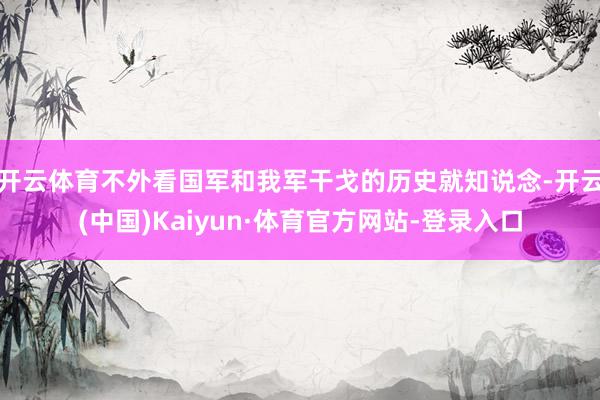 开云体育不外看国军和我军干戈的历史就知说念-开云(中国)Kaiyun·体育官方网站-登录入口