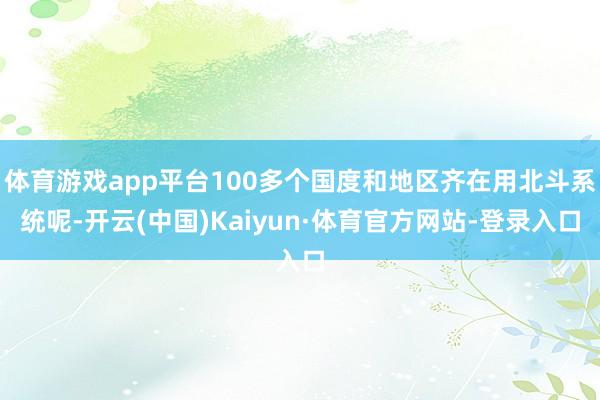 体育游戏app平台100多个国度和地区齐在用北斗系统呢-开云(中国)Kaiyun·体育官方网站-登录入口