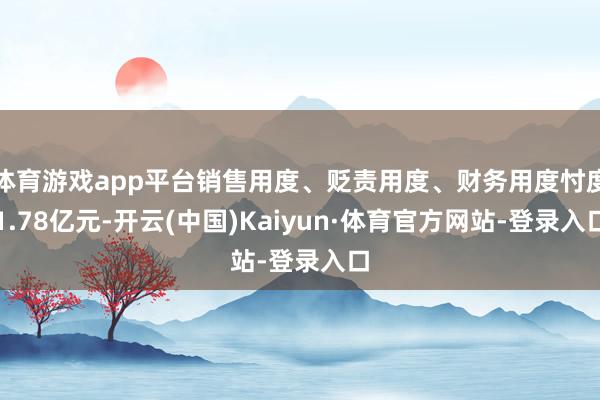 体育游戏app平台销售用度、贬责用度、财务用度忖度1.78亿元-开云(中国)Kaiyun·体育官方网站-登录入口