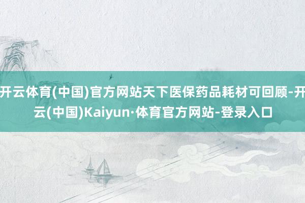 开云体育(中国)官方网站天下医保药品耗材可回顾-开云(中国)Kaiyun·体育官方网站-登录入口