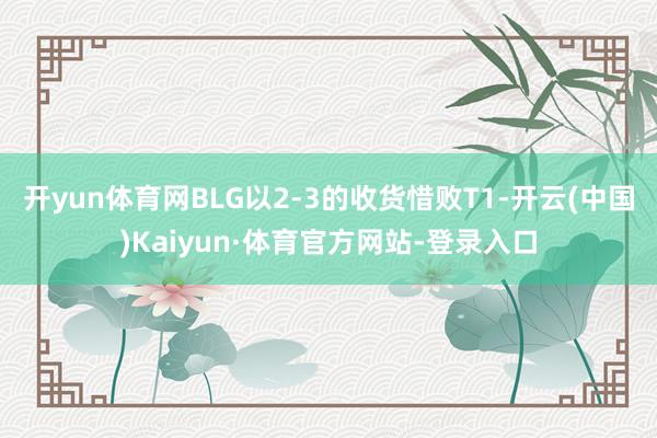 开yun体育网BLG以2-3的收货惜败T1-开云(中国)Kaiyun·体育官方网站-登录入口