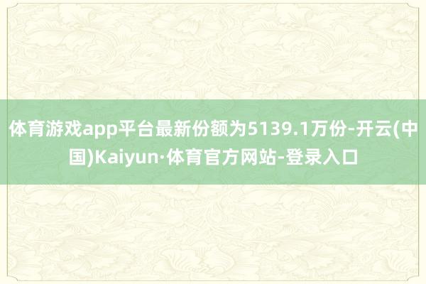 体育游戏app平台最新份额为5139.1万份-开云(中国)Kaiyun·体育官方网站-登录入口