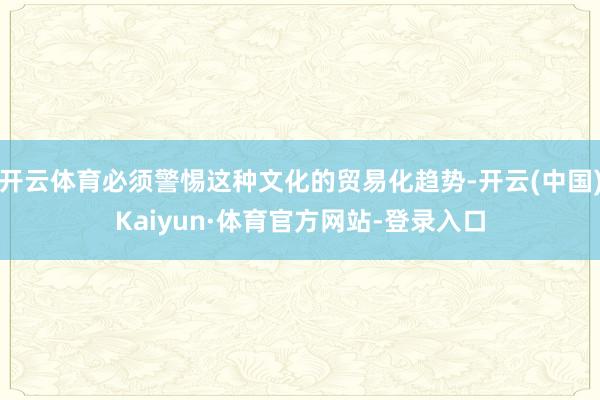 开云体育必须警惕这种文化的贸易化趋势-开云(中国)Kaiyun·体育官方网站-登录入口