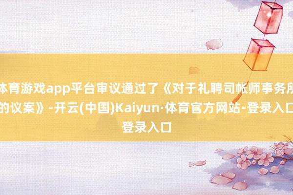 体育游戏app平台审议通过了《对于礼聘司帐师事务所的议案》-开云(中国)Kaiyun·体育官方网站-登录入口