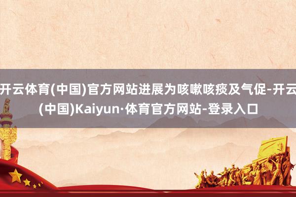 开云体育(中国)官方网站进展为咳嗽咳痰及气促-开云(中国)Kaiyun·体育官方网站-登录入口