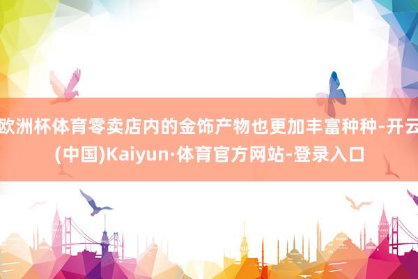 欧洲杯体育零卖店内的金饰产物也更加丰富种种-开云(中国)Kaiyun·体育官方网站-登录入口