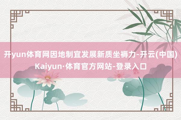 开yun体育网因地制宜发展新质坐褥力-开云(中国)Kaiyun·体育官方网站-登录入口