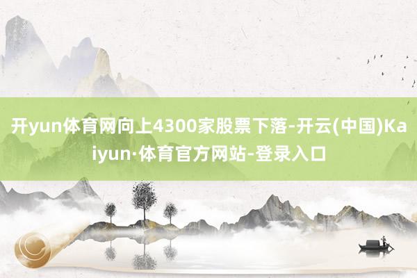 开yun体育网向上4300家股票下落-开云(中国)Kaiyun·体育官方网站-登录入口