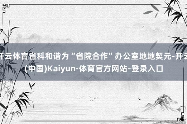 开云体育省科和谐为“省院合作”办公室地地契元-开云(中国)Kaiyun·体育官方网站-登录入口