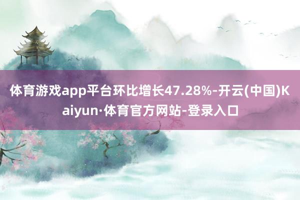 体育游戏app平台环比增长47.28%-开云(中国)Kaiyun·体育官方网站-登录入口