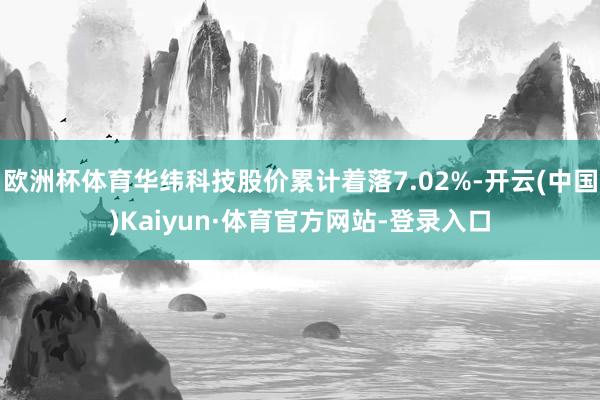 欧洲杯体育华纬科技股价累计着落7.02%-开云(中国)Kaiyun·体育官方网站-登录入口