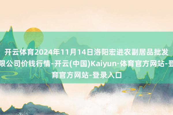 开云体育2024年11月14日洛阳宏进农副居品批发市集有限公司价钱行情-开云(中国)Kaiyun·体育官方网站-登录入口