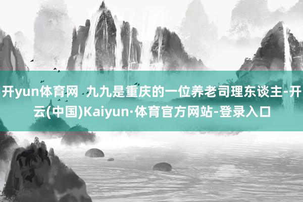 开yun体育网  九九是重庆的一位养老司理东谈主-开云(中国)Kaiyun·体育官方网站-登录入口