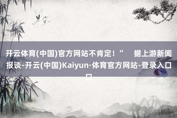 开云体育(中国)官方网站不肯定！”    据上游新闻报谈-开云(中国)Kaiyun·体育官方网站-登录入口