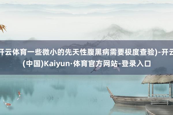 开云体育一些微小的先天性腹黑病需要极度查验)-开云(中国)Kaiyun·体育官方网站-登录入口