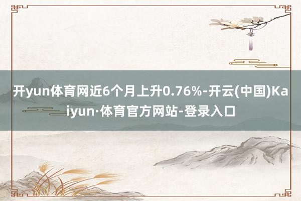 开yun体育网近6个月上升0.76%-开云(中国)Kaiyun·体育官方网站-登录入口