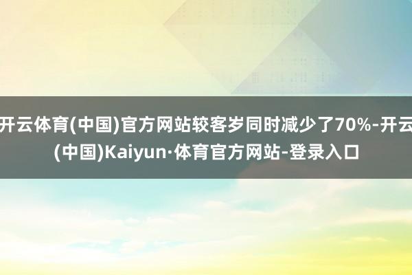 开云体育(中国)官方网站较客岁同时减少了70%-开云(中国)Kaiyun·体育官方网站-登录入口