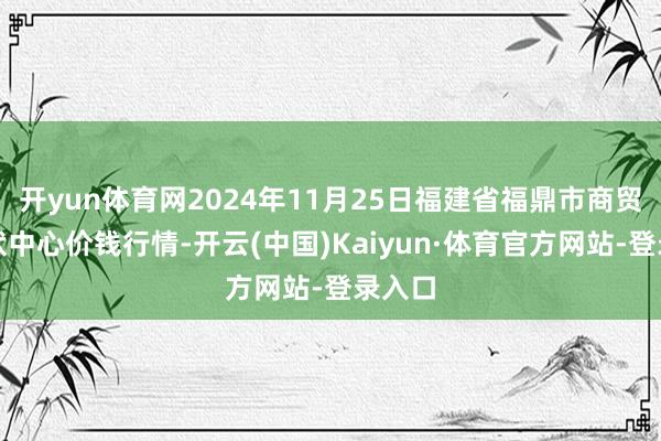 开yun体育网2024年11月25日福建省福鼎市商贸业行状中心价钱行情-开云(中国)Kaiyun·体育官方网站-登录入口