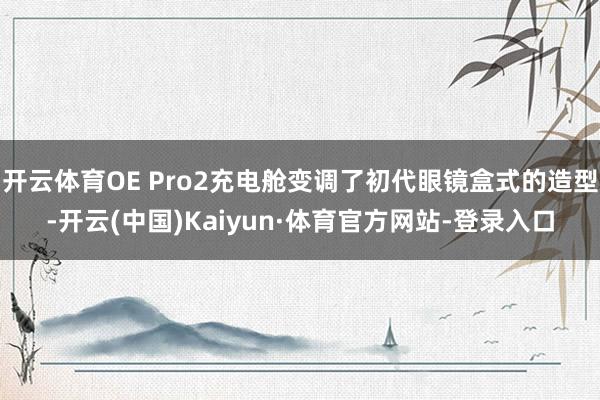 开云体育OE Pro2充电舱变调了初代眼镜盒式的造型-开云(中国)Kaiyun·体育官方网站-登录入口