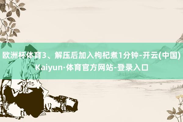 欧洲杯体育3、解压后加入枸杞煮1分钟-开云(中国)Kaiyun·体育官方网站-登录入口