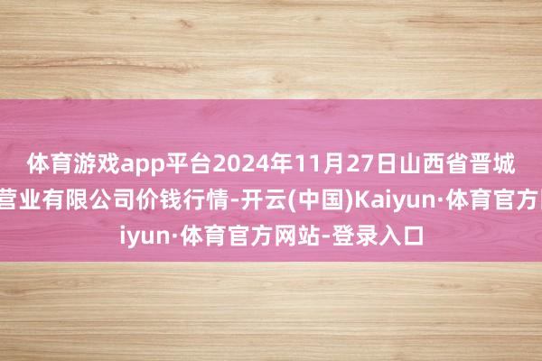 体育游戏app平台2024年11月27日山西省晋城市绿欣农居品营业有限公司价钱行情-开云(中国)Kaiyun·体育官方网站-登录入口