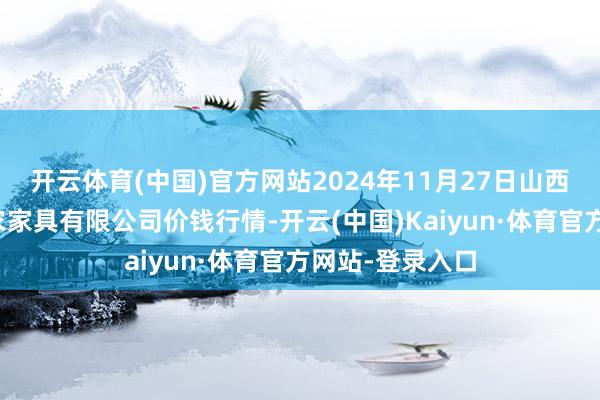 开云体育(中国)官方网站2024年11月27日山西省太原市河西农家具有限公司价钱行情-开云(中国)Kaiyun·体育官方网站-登录入口